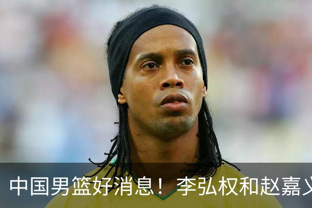 中国男篮好消息！李弘权和赵嘉义可以出战与日本的比赛